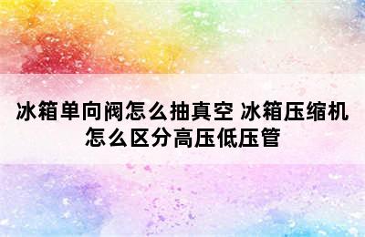 冰箱单向阀怎么抽真空 冰箱压缩机怎么区分高压低压管